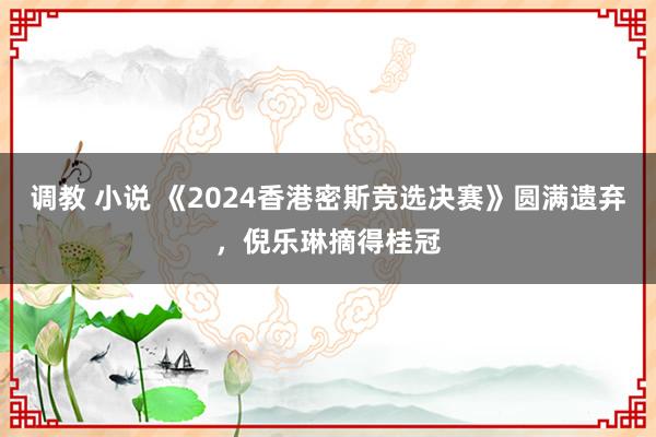 调教 小说 《2024香港密斯竞选决赛》圆满遗弃，倪乐琳摘得桂冠