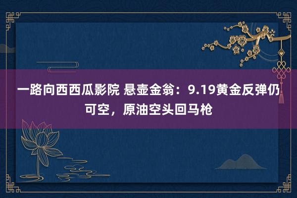 一路向西西瓜影院 悬壶金翁：9.19黄金反弹仍可空，原油空头回马枪