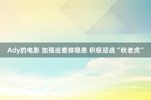 Ady的电影 加强巡查排隐患 积极迎战“秋老虎”