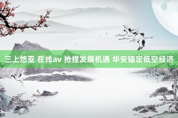 三上悠亚 在线av 抢捏发展机遇 华安锚定低空经济