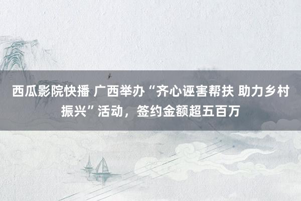 西瓜影院快播 广西举办“齐心诬害帮扶 助力乡村振兴”活动，签约金额超五百万