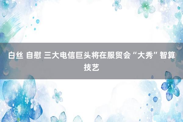 白丝 自慰 三大电信巨头将在服贸会“大秀”智算技艺