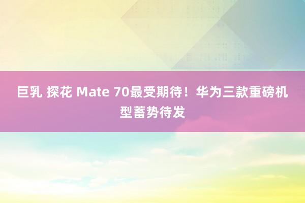 巨乳 探花 Mate 70最受期待！华为三款重磅机型蓄势待发