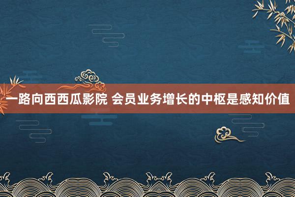 一路向西西瓜影院 会员业务增长的中枢是感知价值