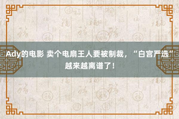 Ady的电影 卖个电扇王人要被制裁，“白宫严选”越来越离谱了！