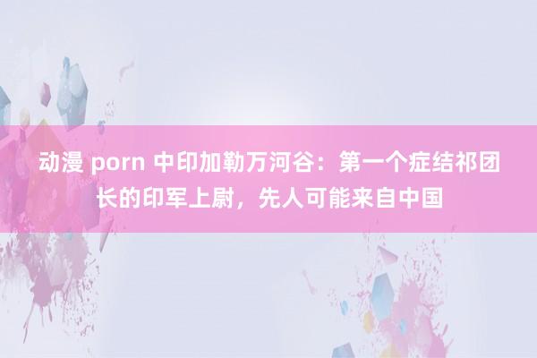 动漫 porn 中印加勒万河谷：第一个症结祁团长的印军上尉，先人可能来自中国