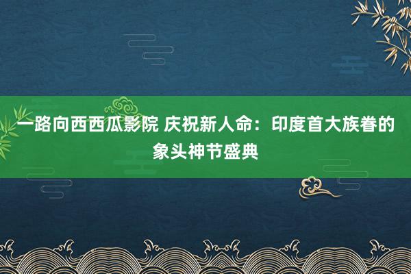 一路向西西瓜影院 庆祝新人命：印度首大族眷的象头神节盛典