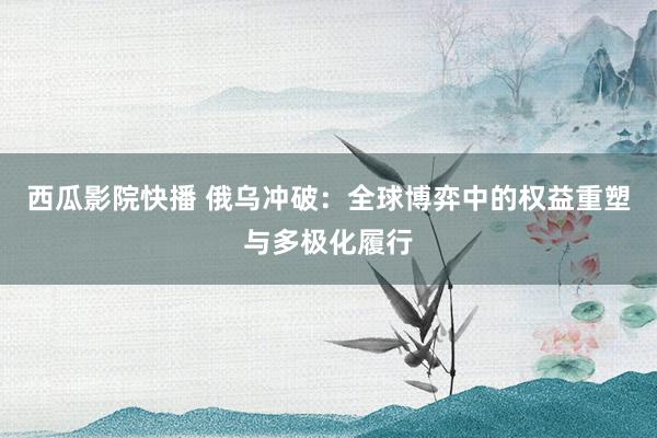 西瓜影院快播 俄乌冲破：全球博弈中的权益重塑与多极化履行