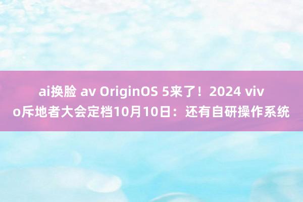 ai换脸 av OriginOS 5来了！2024 vivo斥地者大会定档10月10日：还有自研操作系统