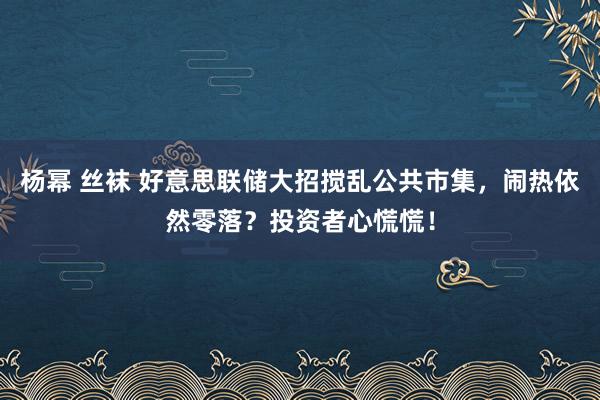 杨幂 丝袜 好意思联储大招搅乱公共市集，闹热依然零落？投资者心慌慌！