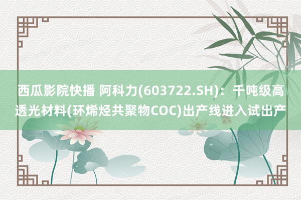 西瓜影院快播 阿科力(603722.SH)：千吨级高透光材料(环烯烃共聚物COC)出产线进入试出产