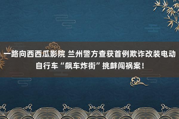 一路向西西瓜影院 兰州警方查获首例欺诈改装电动自行车“飙车炸街”挑衅闯祸案！