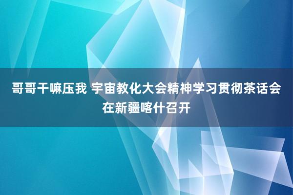 哥哥干嘛压我 宇宙教化大会精神学习贯彻茶话会在新疆喀什召开