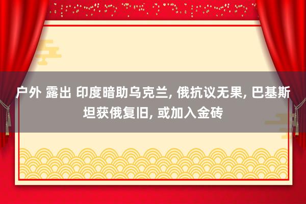 户外 露出 印度暗助乌克兰， 俄抗议无果， 巴基斯坦获俄复旧， 或加入金砖