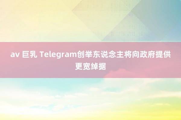 av 巨乳 Telegram创举东说念主将向政府提供更宽绰据