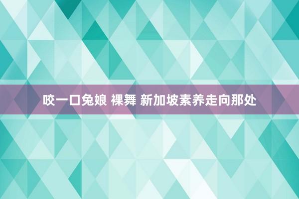 咬一口兔娘 裸舞 新加坡素养走向那处