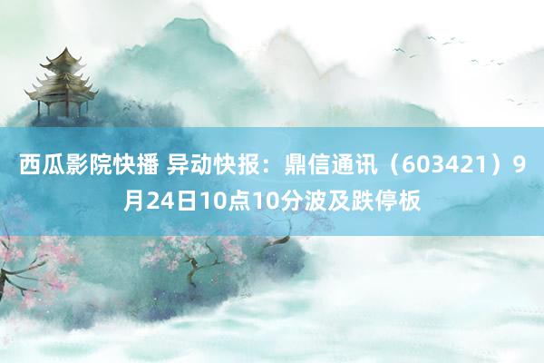 西瓜影院快播 异动快报：鼎信通讯（603421）9月24日10点10分波及跌停板