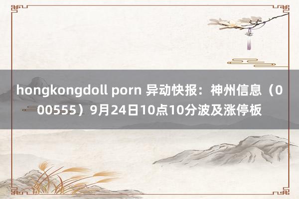 hongkongdoll porn 异动快报：神州信息（000555）9月24日10点10分波及涨停板