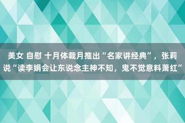 美女 自慰 十月体裁月推出“名家讲经典”，张莉说“读李娟会让东说念主神不知，鬼不觉意料萧红”