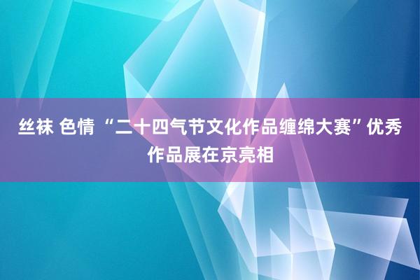 丝袜 色情 “二十四气节文化作品缠绵大赛”优秀作品展在京亮相