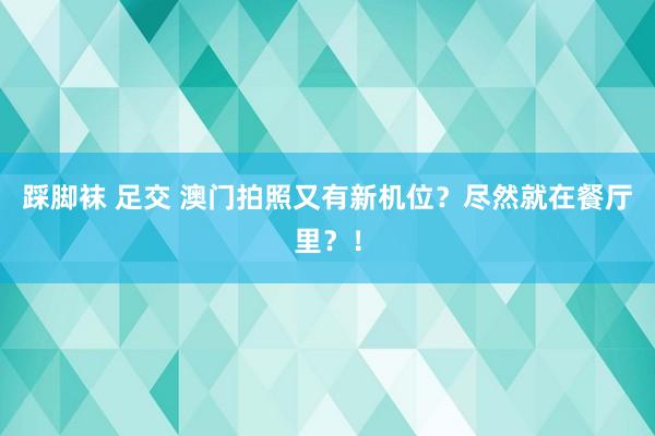 踩脚袜 足交 澳门拍照又有新机位？尽然就在餐厅里？！