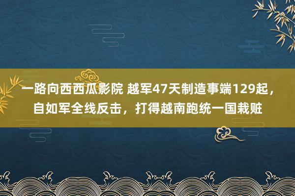 一路向西西瓜影院 越军47天制造事端129起，自如军全线反击，打得越南跑统一国栽赃