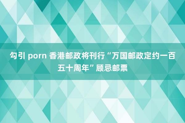 勾引 porn 香港邮政将刊行“万国邮政定约一百五十周年”顾忌邮票