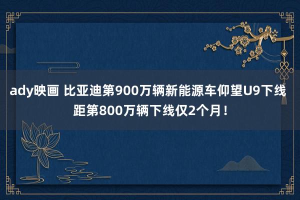 ady映画 比亚迪第900万辆新能源车仰望U9下线 距第800万辆下线仅2个月！