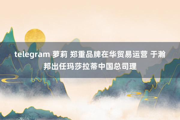 telegram 萝莉 郑重品牌在华贸易运营 于瀚邦出任玛莎拉蒂中国总司理