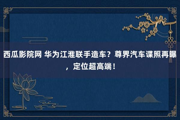 西瓜影院网 华为江淮联手造车？尊界汽车谍照再曝，定位超高端！