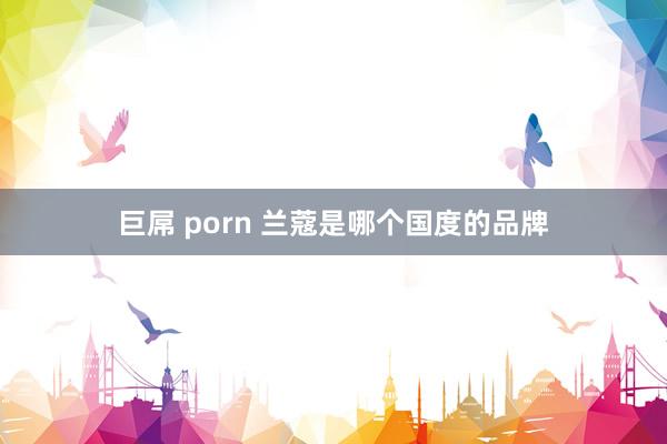 巨屌 porn 兰蔻是哪个国度的品牌