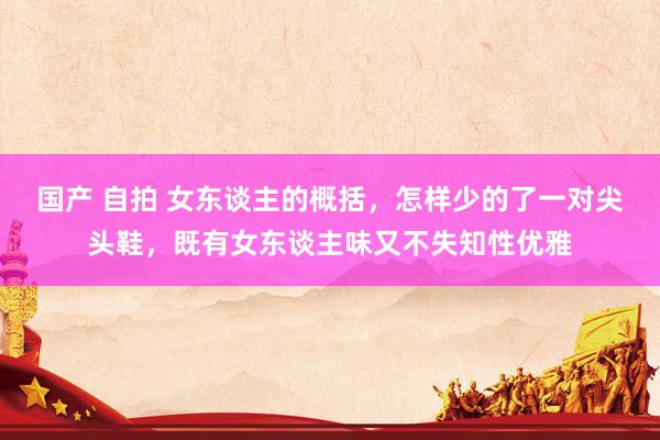 国产 自拍 女东谈主的概括，怎样少的了一对尖头鞋，既有女东谈主味又不失知性优雅