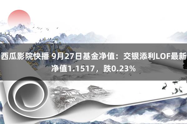 西瓜影院快播 9月27日基金净值：交银添利LOF最新净值1.1517，跌0.23%