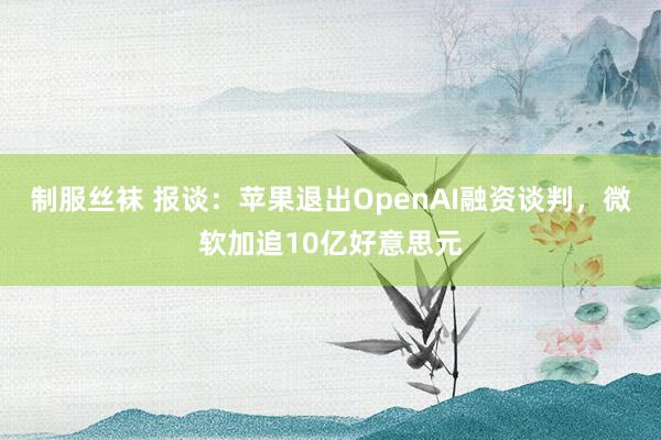 制服丝袜 报谈：苹果退出OpenAI融资谈判，微软加追10亿好意思元