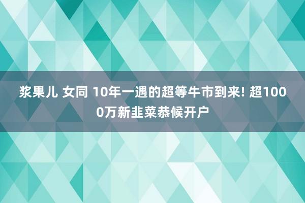 浆果儿 女同 10年一遇的超等牛市到来! 超1000万新韭菜恭候开户