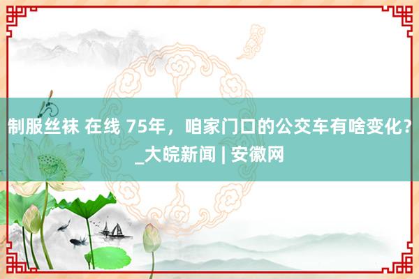 制服丝袜 在线 75年，咱家门口的公交车有啥变化？_大皖新闻 | 安徽网