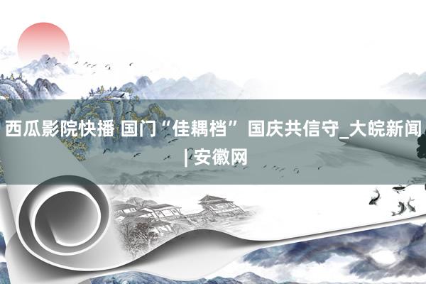 西瓜影院快播 国门“佳耦档” 国庆共信守_大皖新闻 | 安徽网