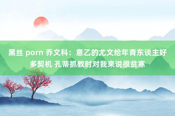 黑丝 porn 乔文科：意乙的尤文给年青东谈主好多契机 孔蒂抓教时对我来说很贫寒