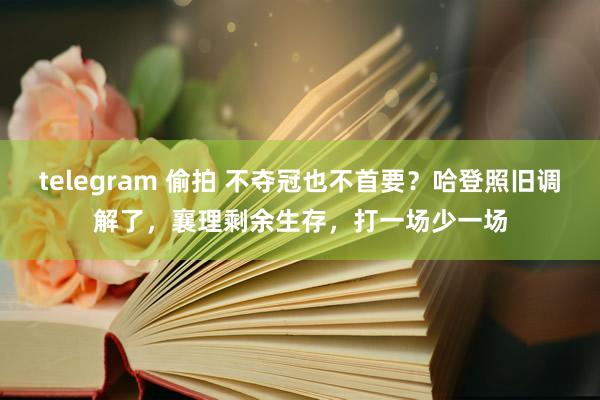 telegram 偷拍 不夺冠也不首要？哈登照旧调解了，襄理剩余生存，打一场少一场