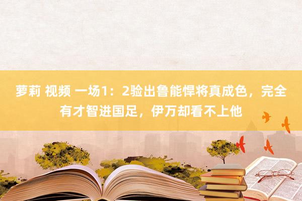 萝莉 视频 一场1：2验出鲁能悍将真成色，完全有才智进国足，伊万却看不上他