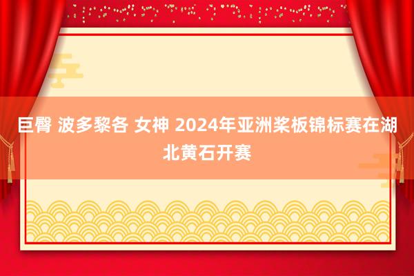 巨臀 波多黎各 女神 2024年亚洲桨板锦标赛在湖北黄石开赛