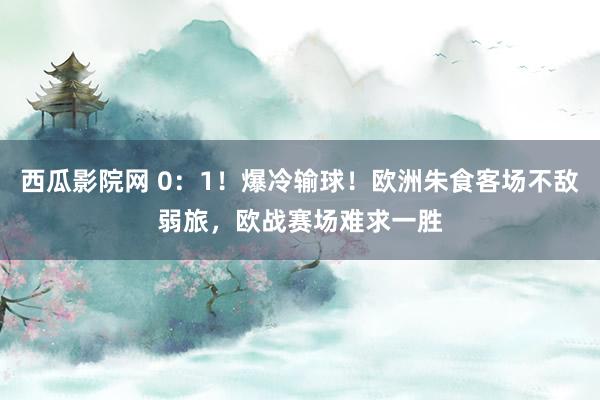 西瓜影院网 0：1！爆冷输球！欧洲朱食客场不敌弱旅，欧战赛场难求一胜