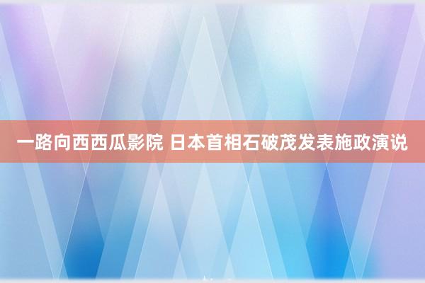 一路向西西瓜影院 日本首相石破茂发表施政演说