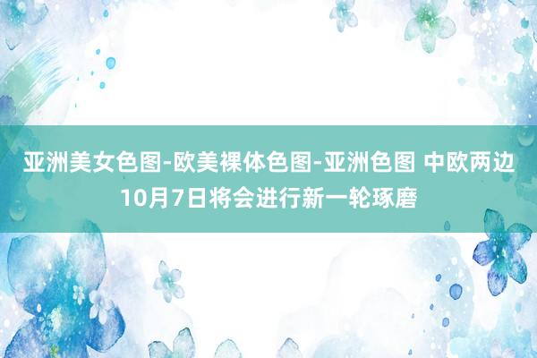 亚洲美女色图-欧美裸体色图-亚洲色图 中欧两边10月7日将会进行新一轮琢磨