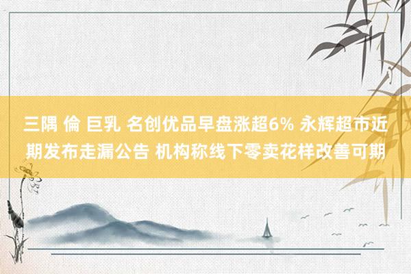 三隅 倫 巨乳 名创优品早盘涨超6% 永辉超市近期发布走漏公告 机构称线下零卖花样改善可期