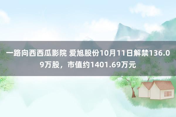 一路向西西瓜影院 爱旭股份10月11日解禁136.09万股，市值约1401.69万元