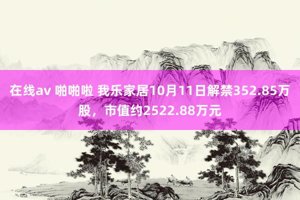 在线av 啪啪啦 我乐家居10月11日解禁352.85万股，市值约2522.88万元