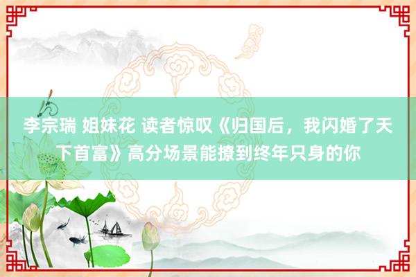 李宗瑞 姐妹花 读者惊叹《归国后，我闪婚了天下首富》高分场景能撩到终年只身的你