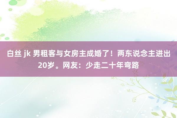 白丝 jk 男租客与女房主成婚了！两东说念主进出20岁。网友：少走二十年弯路