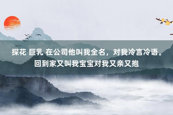 探花 巨乳 在公司他叫我全名，对我冷言冷语。回到家又叫我宝宝对我又亲又抱